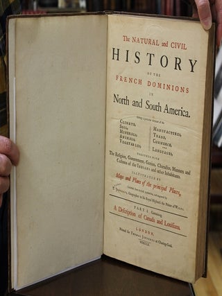 The NATURAL and CIVIL // HISTORY // OF THE // FRENCH DOMINIONS // IN // NORTH and SOUTH AMERICA. // Giving a particular Account of the // CLIMATE, SOIL, MINERALS, ANIMALS, VEGETABLES, MANUFACTURES, TRADE, COMMERCE AND LANGUAGES, TOGETHER WITH // The Religion, Government, Genius, Character, Manners and // Customs of the INDIANS and other Inhabitants. // ILLUSTRATED BY // Maps and Plans of the principal Places, // Collected from the best authorities and engraved by // T. JEFFERYS, Geographer to His Royal Highness the Prince of WALES. // Part I. Containing // A Description of Canada and Louisiana. // London, // Printed for THOMAS JEFFERYS at Charing-Cross. // MDCCLX.